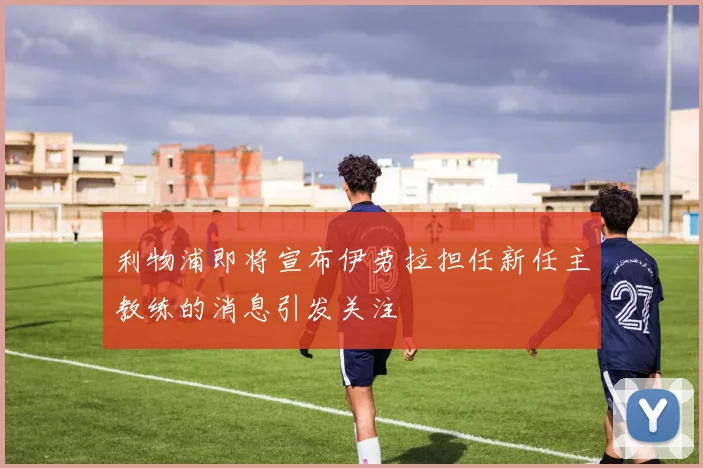 利物浦即将宣布伊劳拉担任新任主教练的消息引发关注