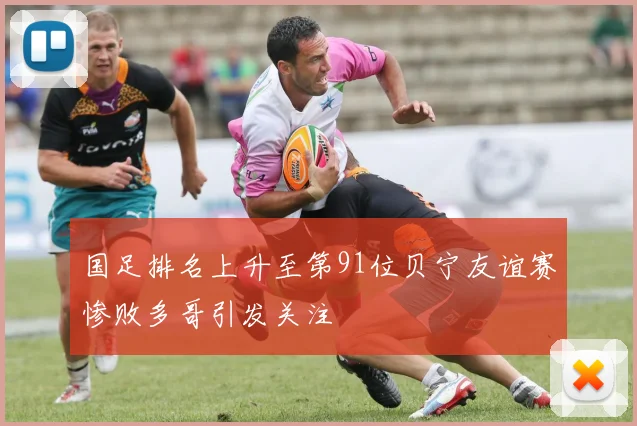 国足排名上升至第91位贝宁友谊赛惨败多哥引发关注