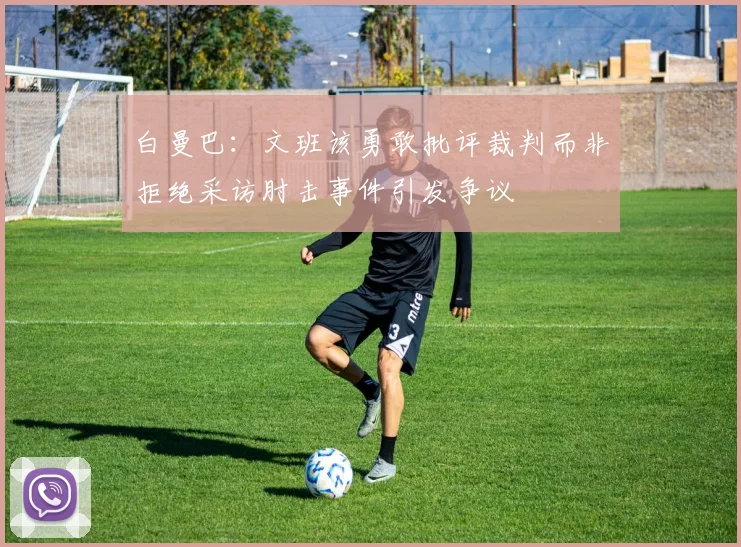 白曼巴：文班该勇敢批评裁判而非拒绝采访肘击事件引发争议