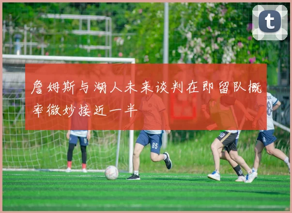 詹姆斯与湖人未来谈判在即留队概率微妙接近一半