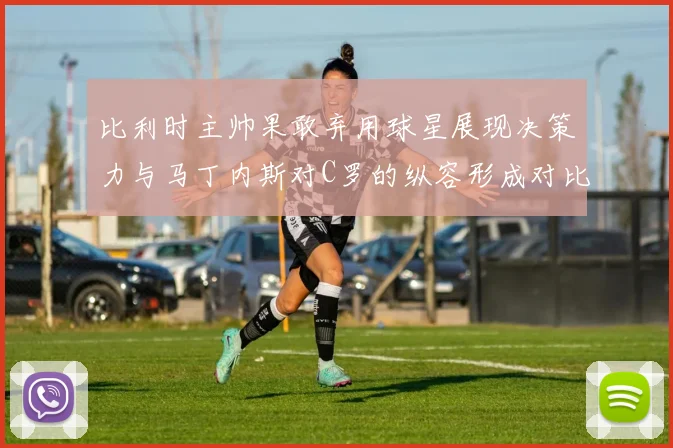 比利时主帅果敢弃用球星展现决策力与马丁内斯对C罗的纵容形成对比
