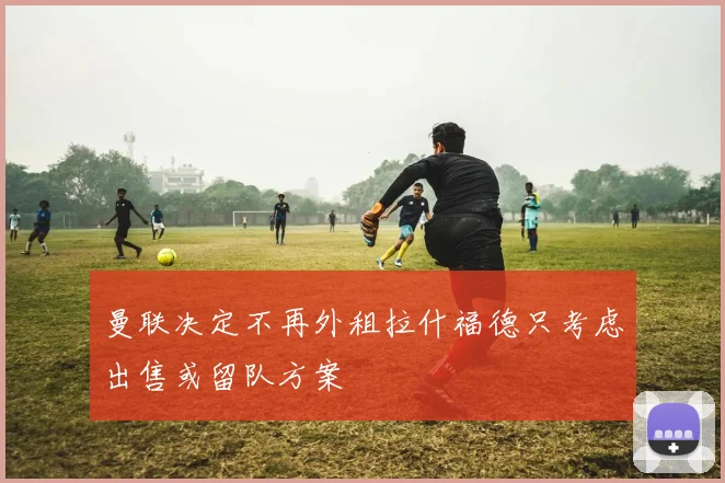 曼联决定不再外租拉什福德只考虑出售或留队方案