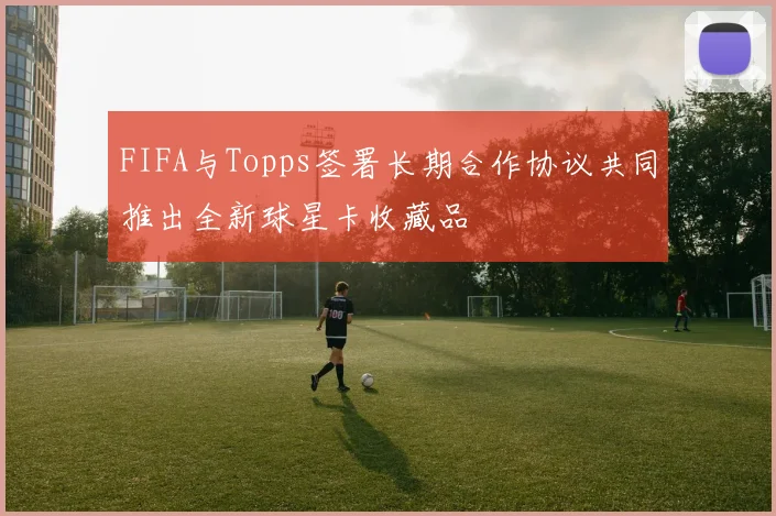 FIFA与Topps签署长期合作协议共同推出全新球星卡收藏品