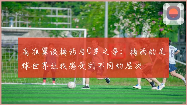 高准翼谈梅西与C罗之争：梅西的足球世界让我感受到不同的层次