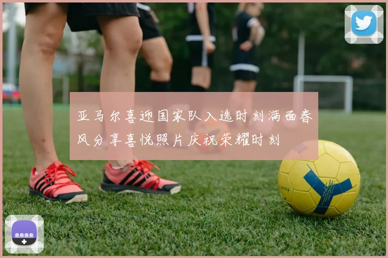 亚马尔喜迎国家队入选时刻满面春风分享喜悦照片庆祝荣耀时刻