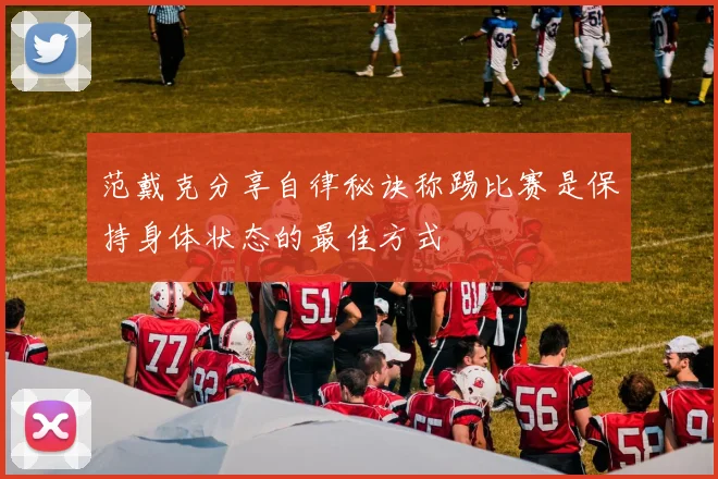 范戴克分享自律秘诀称踢比赛是保持身体状态的最佳方式