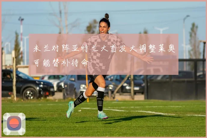 米兰对阵亚特兰大首发大调整莱奥可能替补待命
