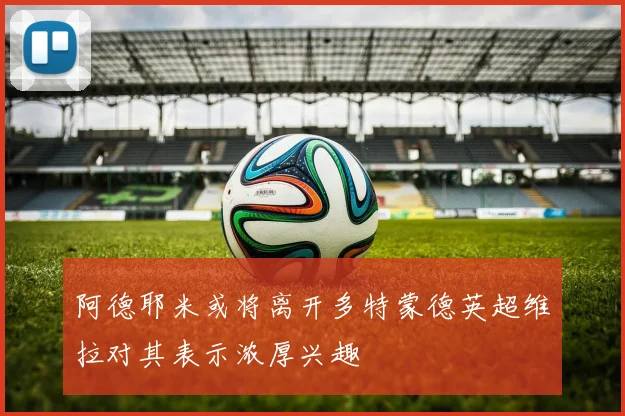 阿德耶米或将离开多特蒙德英超维拉对其表示浓厚兴趣