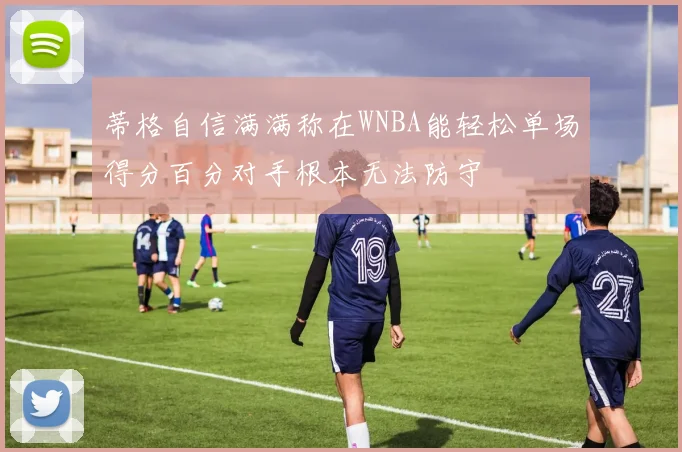 蒂格自信满满称在WNBA能轻松单场得分百分对手根本无法防守
