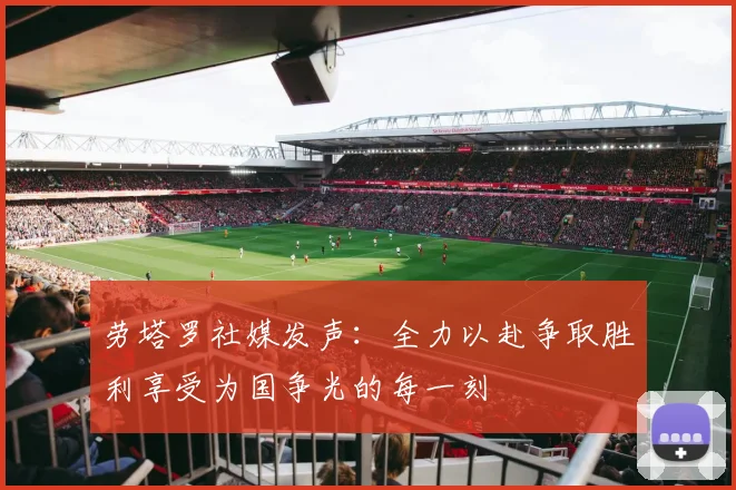 劳塔罗社媒发声：全力以赴争取胜利享受为国争光的每一刻